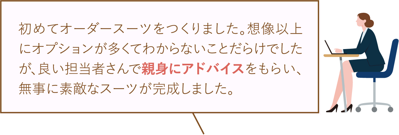 初めてオーダースーツをつくりました。想像以上にオプションが多くてわからないことだらけでしたが、良い担当者さんで親身にアドバイスをもらい、無事に素敵なスーツが完成しました。