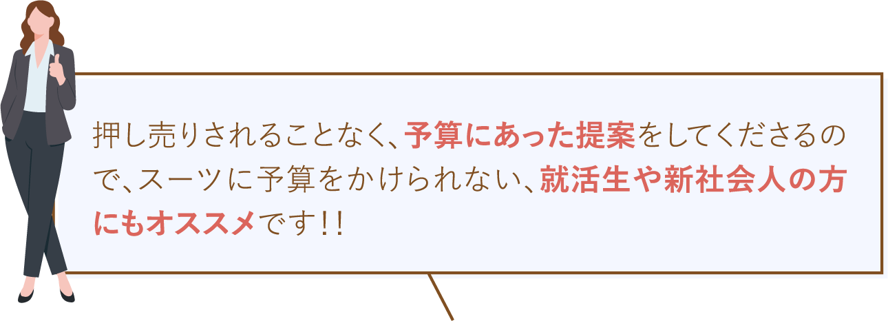 押し売りされることなく、予算に合った提案をしてくださるので、スーツに予算をかけられない、就活生や新社会人の方にもオススメです！！