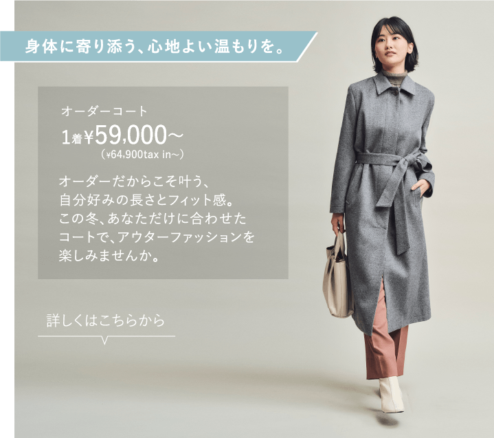身体に寄り添う、心地よい温もりを。 オーダーコート ¥59,000〜1着（¥64,900tax in〜）オーダーだからこそ叶う、自分好みの長さとフィット感。この冬、あなただけに合わせたコートで、アウターファッションを楽しみませんか。詳しくはこちらから