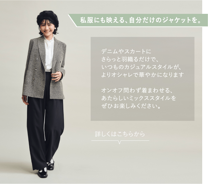私服にも映える、自分だけのジャケットを。 デニムやスカートにさらっと羽織るだけで、いつものカジュアルスタイルが、よりオシャレで華やかになりますオンオフ問わず着まわせる、あたらしいミックススタイルをぜひお楽しみください。