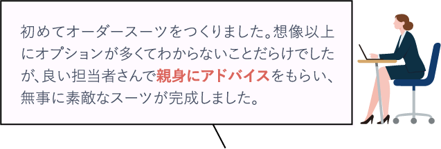 初めてオーダースーツをつくりました。想像以上にオプションが多くてわからないことだらけでしたが、良い担当者さんで親身にアドバイスをもらい、無事に素敵なスーツが完成しました。