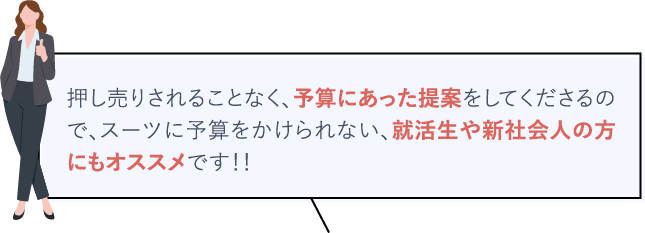 押し売りされることなく、予算にあった提案をしてくださるので、スーツに予算をかけられない、就活生や新社会人の方にもオススメです！！